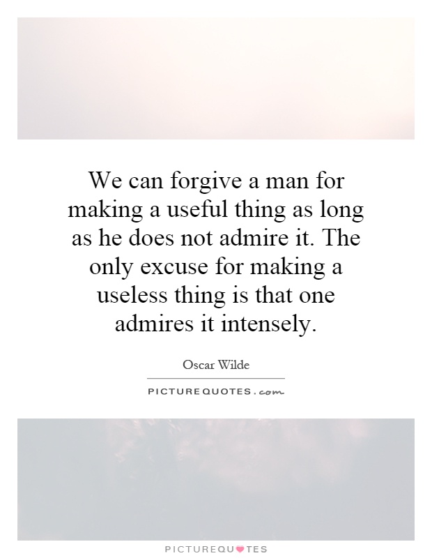 We can forgive a man for making a useful thing as long as he does not admire it. The only excuse for making a useless thing is that one admires it intensely Picture Quote #1