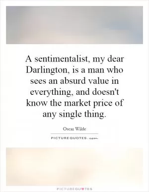A sentimentalist, my dear Darlington, is a man who sees an absurd value in everything, and doesn't know the market price of any single thing Picture Quote #1