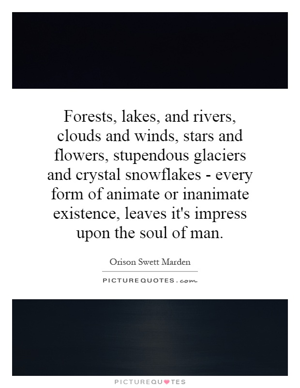 Forests, lakes, and rivers, clouds and winds, stars and flowers, stupendous glaciers and crystal snowflakes - every form of animate or inanimate existence, leaves it's impress upon the soul of man Picture Quote #1