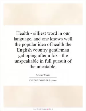 Health - silliest word in our language, and one knows well the popular idea of health the English country gentleman galloping after a fox - the unspeakable in full pursuit of the uneatable Picture Quote #1