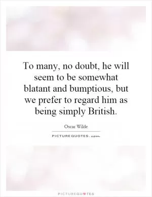 To many, no doubt, he will seem to be somewhat blatant and bumptious, but we prefer to regard him as being simply British Picture Quote #1