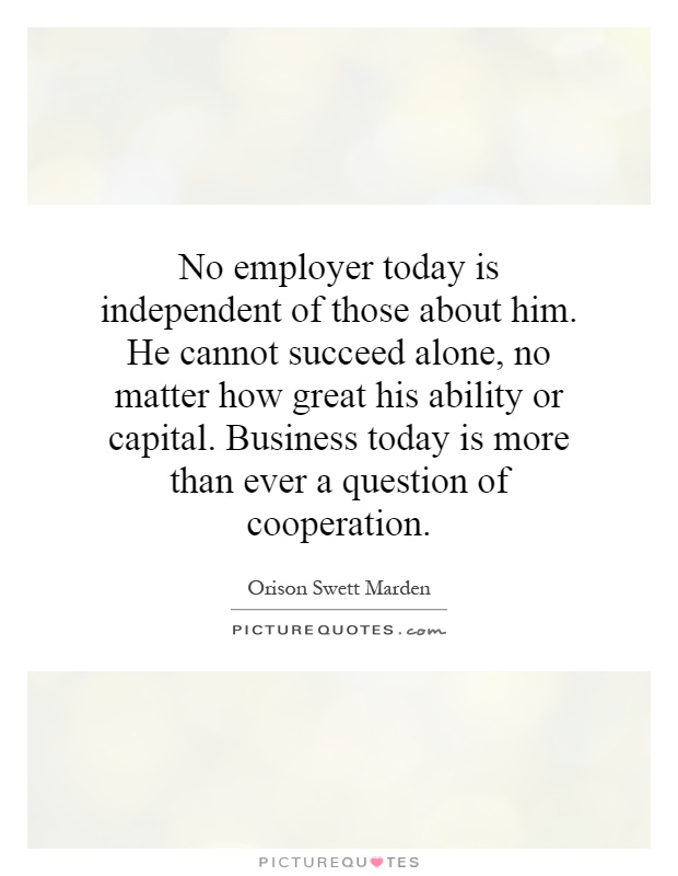 No employer today is independent of those about him. He cannot succeed alone, no matter how great his ability or capital. Business today is more than ever a question of cooperation Picture Quote #1