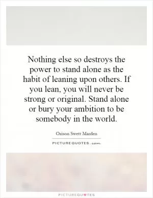 Nothing else so destroys the power to stand alone as the habit of leaning upon others. If you lean, you will never be strong or original. Stand alone or bury your ambition to be somebody in the world Picture Quote #1