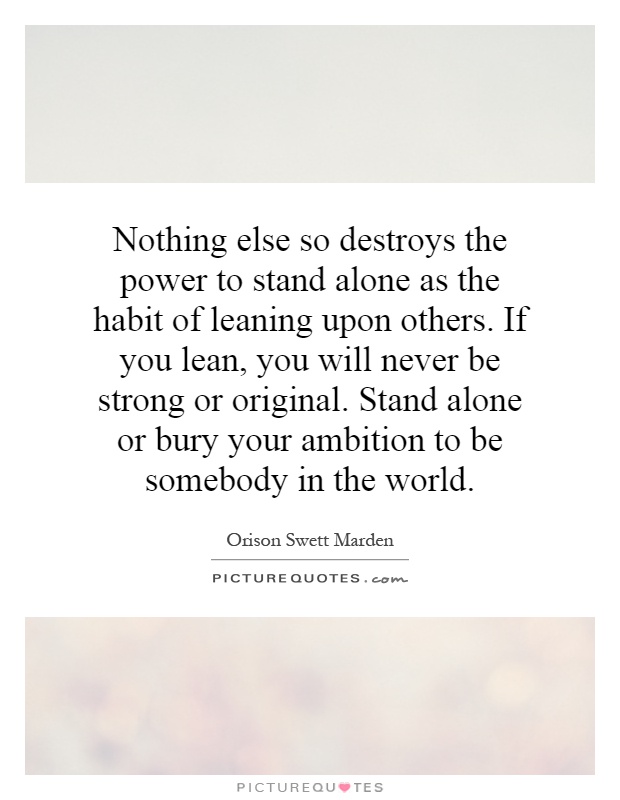Nothing else so destroys the power to stand alone as the habit of leaning upon others. If you lean, you will never be strong or original. Stand alone or bury your ambition to be somebody in the world Picture Quote #1