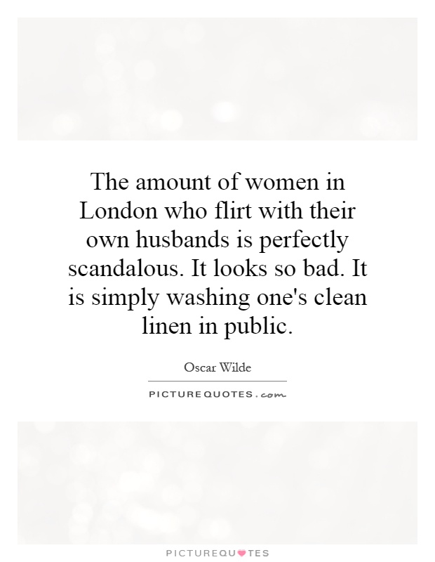 The amount of women in London who flirt with their own husbands is perfectly scandalous. It looks so bad. It is simply washing one's clean linen in public Picture Quote #1