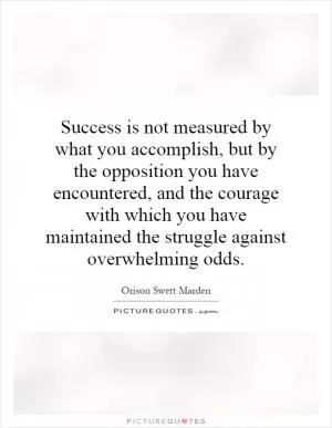 Success is not measured by what you accomplish, but by the opposition you have encountered, and the courage with which you have maintained the struggle against overwhelming odds Picture Quote #1
