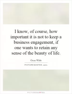I know, of course, how important it is not to keep a business engagement, if one wants to retain any sense of the beauty of life Picture Quote #1