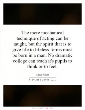 The mere mechanical technique of acting can be taught, but the spirit that is to give life to lifeless forms must be born in a man. No dramatic college can teach it's pupils to think or to feel Picture Quote #1