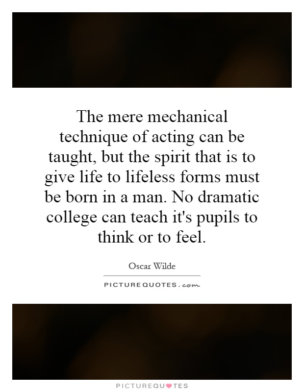 The mere mechanical technique of acting can be taught, but the spirit that is to give life to lifeless forms must be born in a man. No dramatic college can teach it's pupils to think or to feel Picture Quote #1