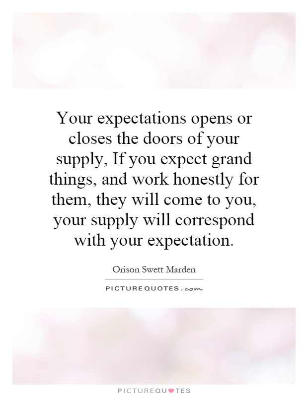 Your expectations opens or closes the doors of your supply, If you expect grand things, and work honestly for them, they will come to you, your supply will correspond with your expectation Picture Quote #1