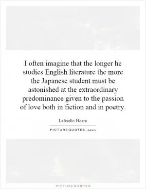 I often imagine that the longer he studies English literature the more the Japanese student must be astonished at the extraordinary predominance given to the passion of love both in fiction and in poetry Picture Quote #1