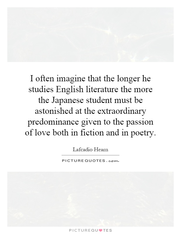 I often imagine that the longer he studies English literature the more the Japanese student must be astonished at the extraordinary predominance given to the passion of love both in fiction and in poetry Picture Quote #1