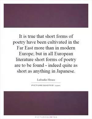It is true that short forms of poetry have been cultivated in the Far East more than in modern Europe; but in all European literature short forms of poetry are to be found - indeed quite as short as anything in Japanese Picture Quote #1