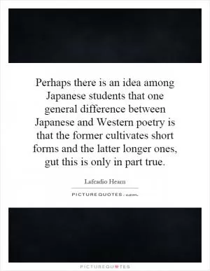 Perhaps there is an idea among Japanese students that one general difference between Japanese and Western poetry is that the former cultivates short forms and the latter longer ones, gut this is only in part true Picture Quote #1