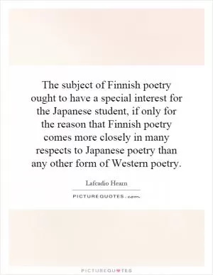 The subject of Finnish poetry ought to have a special interest for the Japanese student, if only for the reason that Finnish poetry comes more closely in many respects to Japanese poetry than any other form of Western poetry Picture Quote #1