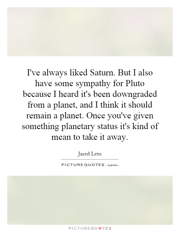 I've always liked Saturn. But I also have some sympathy for Pluto because I heard it's been downgraded from a planet, and I think it should remain a planet. Once you've given something planetary status it's kind of mean to take it away Picture Quote #1