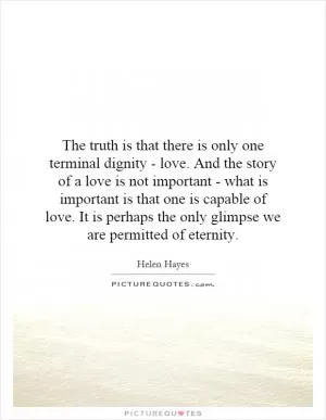 The truth is that there is only one terminal dignity - love. And the story of a love is not important - what is important is that one is capable of love. It is perhaps the only glimpse we are permitted of eternity Picture Quote #1