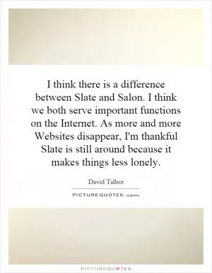 I think there is a difference between Slate and Salon. I think we both serve important functions on the Internet. As more and more Websites disappear, I'm thankful Slate is still around because it makes things less lonely Picture Quote #1