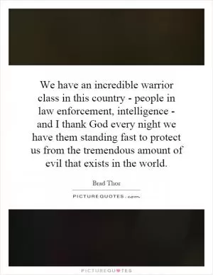 We have an incredible warrior class in this country - people in law enforcement, intelligence - and I thank God every night we have them standing fast to protect us from the tremendous amount of evil that exists in the world Picture Quote #1