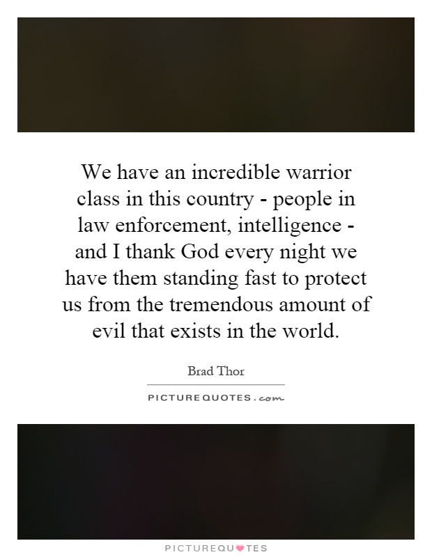 We have an incredible warrior class in this country - people in law enforcement, intelligence - and I thank God every night we have them standing fast to protect us from the tremendous amount of evil that exists in the world Picture Quote #1