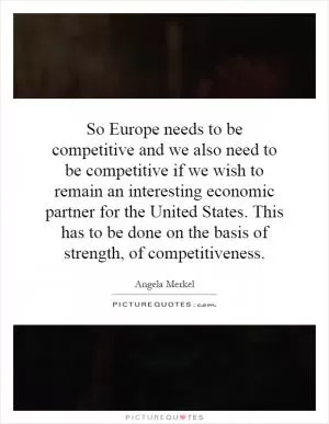 So Europe needs to be competitive and we also need to be competitive if we wish to remain an interesting economic partner for the United States. This has to be done on the basis of strength, of competitiveness Picture Quote #1