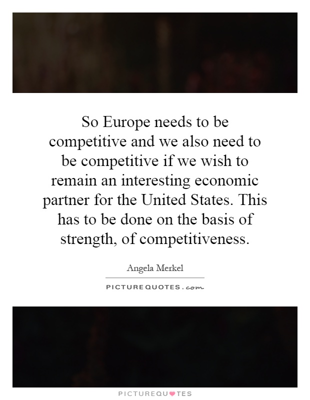 So Europe needs to be competitive and we also need to be competitive if we wish to remain an interesting economic partner for the United States. This has to be done on the basis of strength, of competitiveness Picture Quote #1