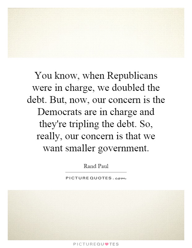 You know, when Republicans were in charge, we doubled the debt. But, now, our concern is the Democrats are in charge and they're tripling the debt. So, really, our concern is that we want smaller government Picture Quote #1