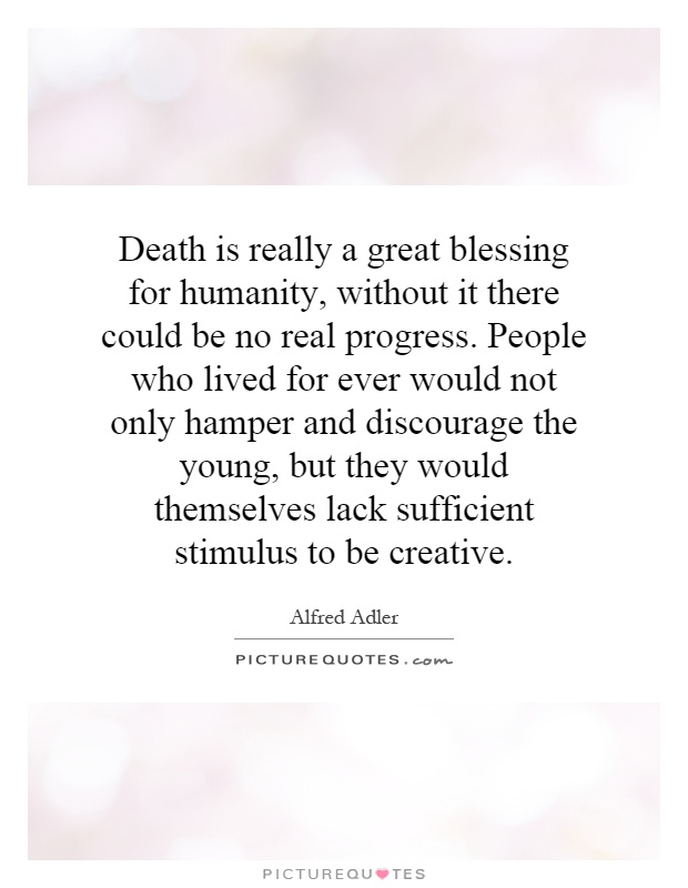Death is really a great blessing for humanity, without it there could be no real progress. People who lived for ever would not only hamper and discourage the young, but they would themselves lack sufficient stimulus to be creative Picture Quote #1