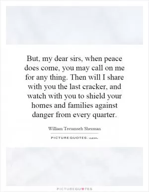 But, my dear sirs, when peace does come, you may call on me for any thing. Then will I share with you the last cracker, and watch with you to shield your homes and families against danger from every quarter Picture Quote #1