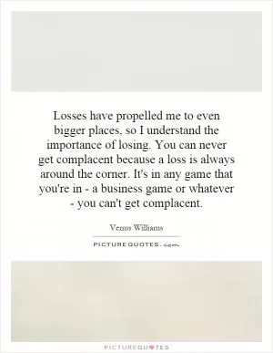 Losses have propelled me to even bigger places, so I understand the importance of losing. You can never get complacent because a loss is always around the corner. It's in any game that you're in - a business game or whatever - you can't get complacent Picture Quote #1