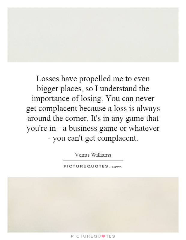 Losses have propelled me to even bigger places, so I understand the importance of losing. You can never get complacent because a loss is always around the corner. It's in any game that you're in - a business game or whatever - you can't get complacent Picture Quote #1