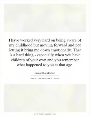 I have worked very hard on being aware of my childhood but moving forward and not letting it bring me down emotionally. That is a hard thing - especially when you have children of your own and you remember what happened to you at that age Picture Quote #1