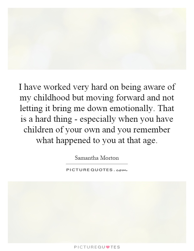 I have worked very hard on being aware of my childhood but moving forward and not letting it bring me down emotionally. That is a hard thing - especially when you have children of your own and you remember what happened to you at that age Picture Quote #1