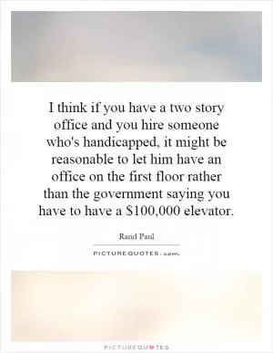 I think if you have a two story office and you hire someone who's handicapped, it might be reasonable to let him have an office on the first floor rather than the government saying you have to have a $100,000 elevator Picture Quote #1