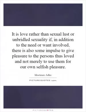 It is love rather than sexual lust or unbridled sexuality if, in addition to the need or want involved, there is also some impulse to give pleasure to the persons thus loved and not merely to use them for our own selfish pleasure Picture Quote #1