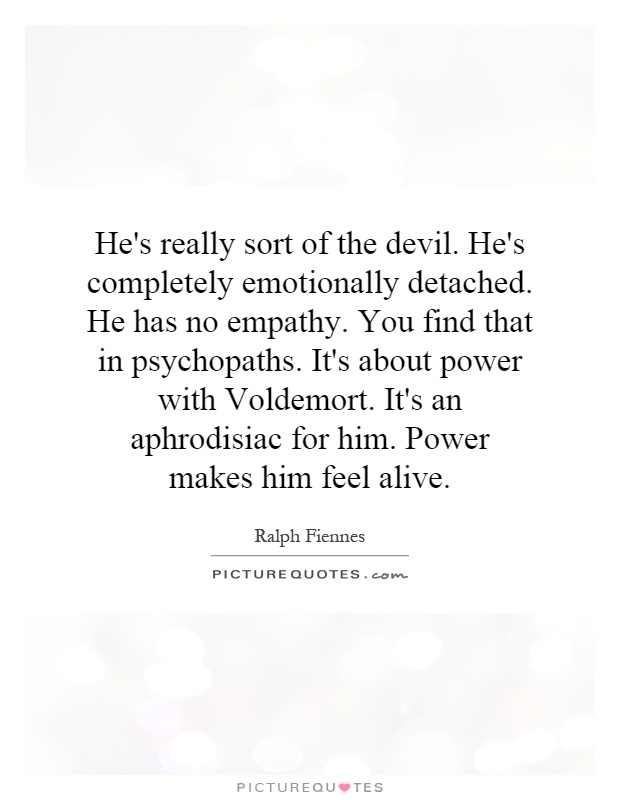 He's really sort of the devil. He's completely emotionally detached. He has no empathy. You find that in psychopaths. It's about power with Voldemort. It's an aphrodisiac for him. Power makes him feel alive Picture Quote #1