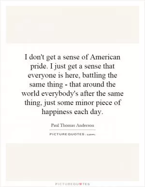 I don't get a sense of American pride. I just get a sense that everyone is here, battling the same thing - that around the world everybody's after the same thing, just some minor piece of happiness each day Picture Quote #1
