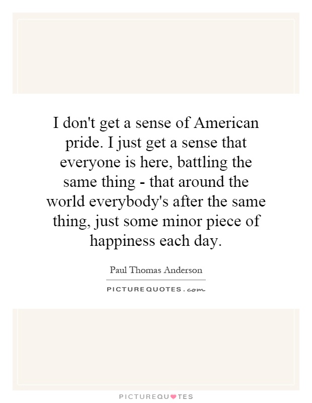 I don't get a sense of American pride. I just get a sense that everyone is here, battling the same thing - that around the world everybody's after the same thing, just some minor piece of happiness each day Picture Quote #1