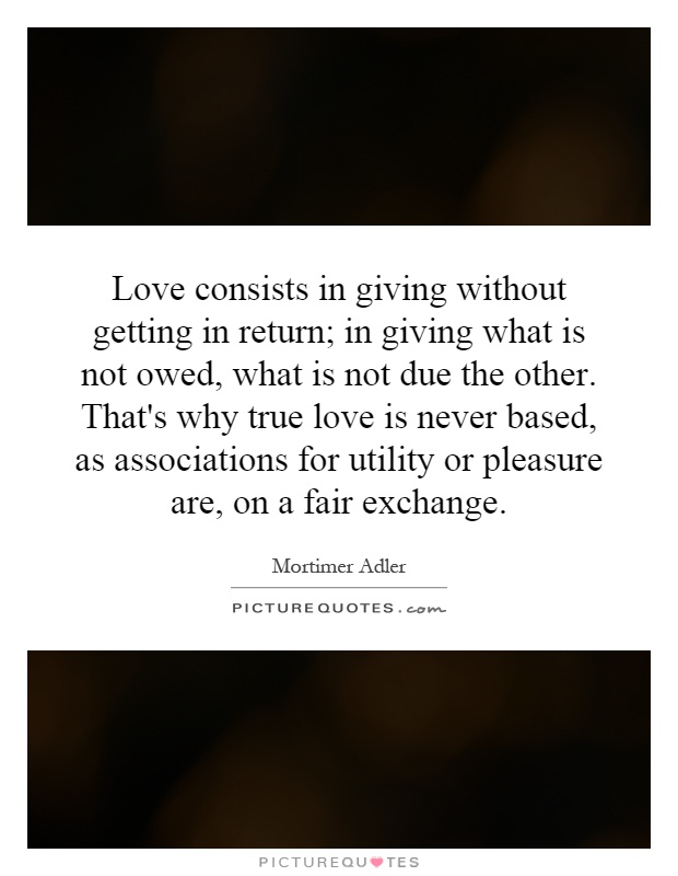Love consists in giving without getting in return; in giving what is not owed, what is not due the other. That's why true love is never based, as associations for utility or pleasure are, on a fair exchange Picture Quote #1