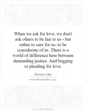 When we ask for love, we don't ask others to be fair to us - but rather to care for us, to be considerate of us. There is a world of difference here between demanding justice. And begging or pleading for love Picture Quote #1
