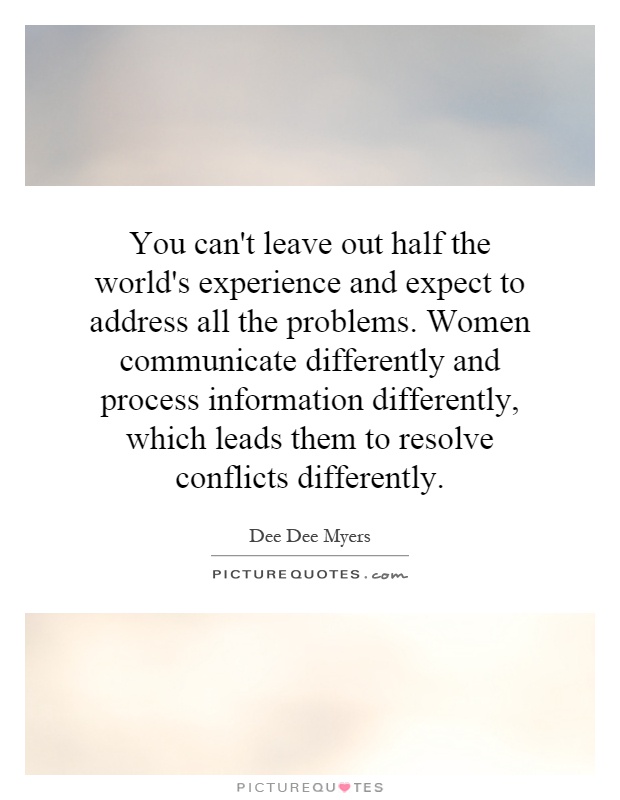 You can't leave out half the world's experience and expect to address all the problems. Women communicate differently and process information differently, which leads them to resolve conflicts differently Picture Quote #1