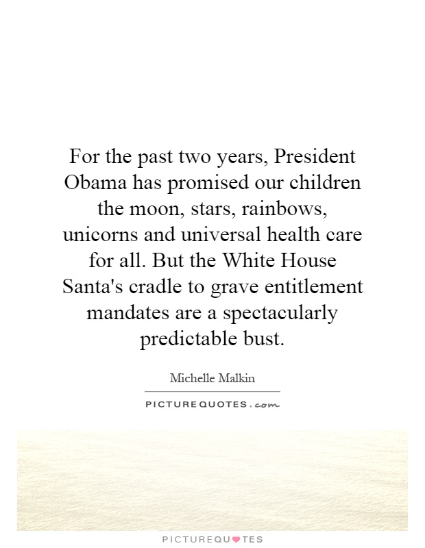 For the past two years, President Obama has promised our children the moon, stars, rainbows, unicorns and universal health care for all. But the White House Santa's cradle to grave entitlement mandates are a spectacularly predictable bust Picture Quote #1