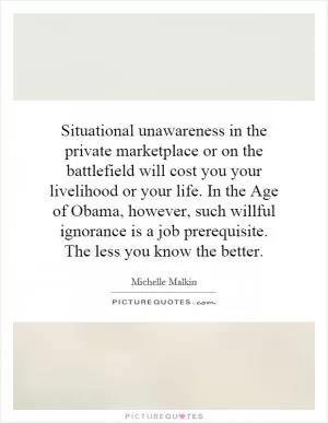Situational unawareness in the private marketplace or on the battlefield will cost you your livelihood or your life. In the Age of Obama, however, such willful ignorance is a job prerequisite. The less you know the better Picture Quote #1