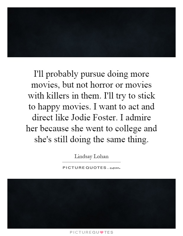I'll probably pursue doing more movies, but not horror or movies with killers in them. I'll try to stick to happy movies. I want to act and direct like Jodie Foster. I admire her because she went to college and she's still doing the same thing Picture Quote #1