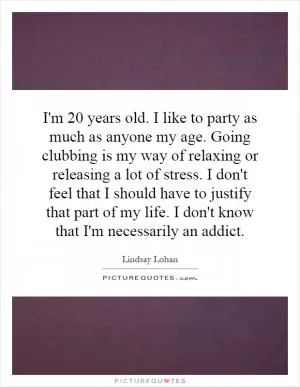 I'm 20 years old. I like to party as much as anyone my age. Going clubbing is my way of relaxing or releasing a lot of stress. I don't feel that I should have to justify that part of my life. I don't know that I'm necessarily an addict Picture Quote #1