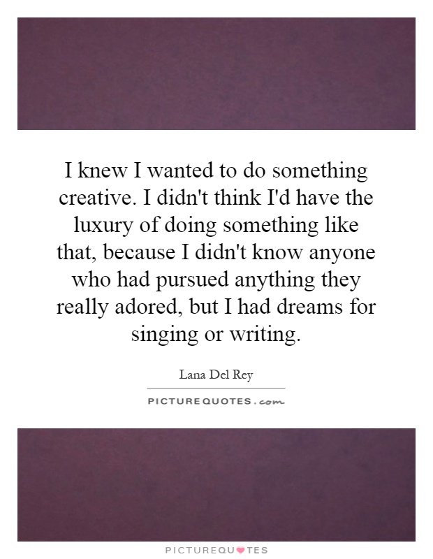 I knew I wanted to do something creative. I didn't think I'd have the luxury of doing something like that, because I didn't know anyone who had pursued anything they really adored, but I had dreams for singing or writing Picture Quote #1