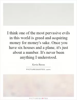 I think one of the most pervasive evils in this world is greed and acquiring money for money's sake. Once you have six houses and a plane, it's just about a number. It's never been anything I understood Picture Quote #1