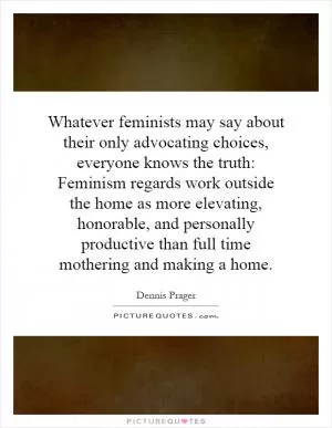 Whatever feminists may say about their only advocating choices, everyone knows the truth: Feminism regards work outside the home as more elevating, honorable, and personally productive than full time mothering and making a home Picture Quote #1