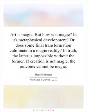 Art is magic. But how is it magic? In it's metaphysical development? Or does some final transformation culminate in a magic reality? In truth, the latter is impossible without the former. If creation is not magic, the outcome cannot be magic Picture Quote #1
