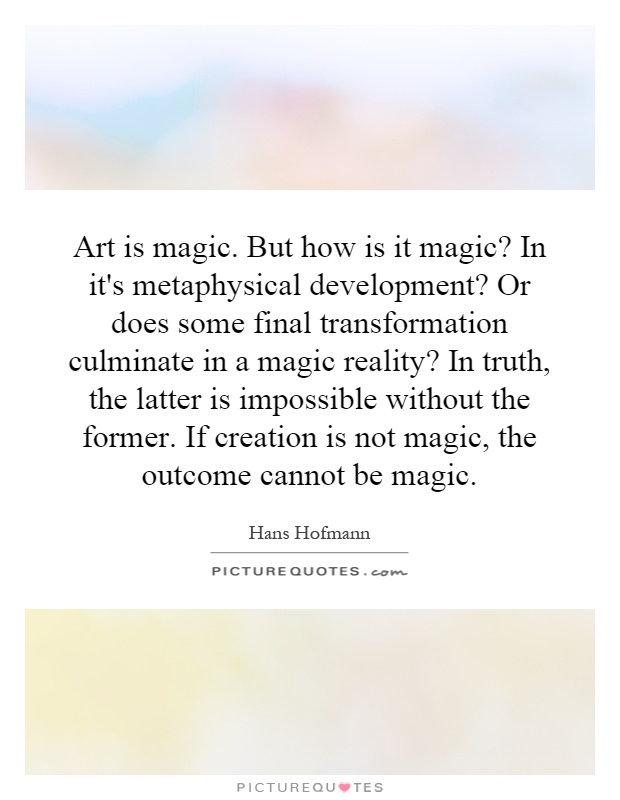 Art is magic. But how is it magic? In it's metaphysical development? Or does some final transformation culminate in a magic reality? In truth, the latter is impossible without the former. If creation is not magic, the outcome cannot be magic Picture Quote #1